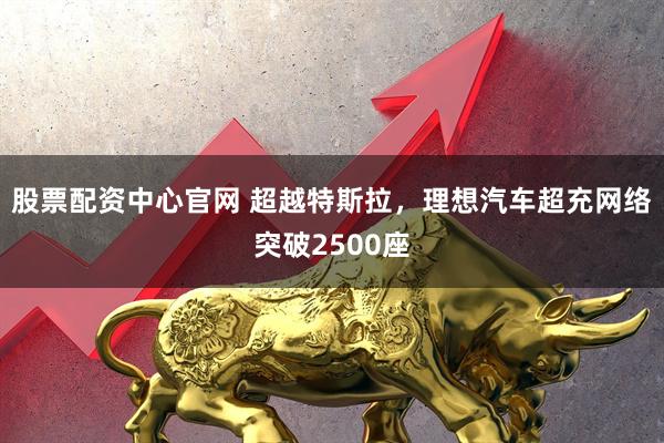 股票配资中心官网 超越特斯拉，理想汽车超充网络突破2500座