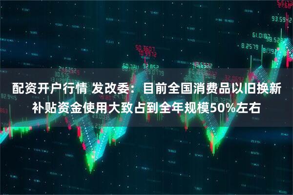 配资开户行情 发改委：目前全国消费品以旧换新补贴资金使用大致占到全年规模50%左右