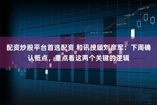 配资炒股平台首选配资 和讯投顾刘彦军：下周确认低点，重点看这两个关键的逻辑