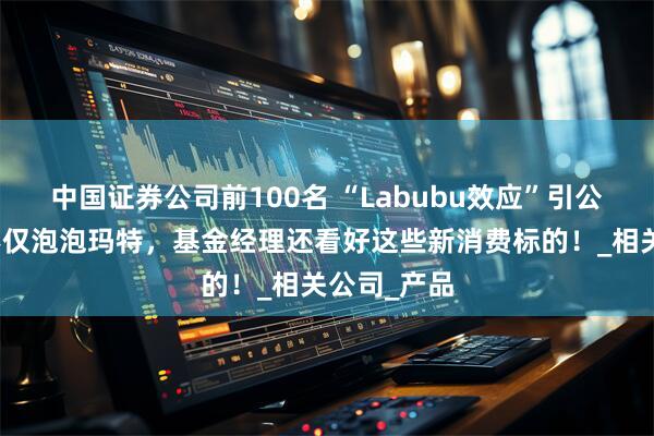 中国证券公司前100名 “Labubu效应”引公募追捧，不仅泡泡玛特，基金经理还看好这些新消费标的！_相关公司_产品