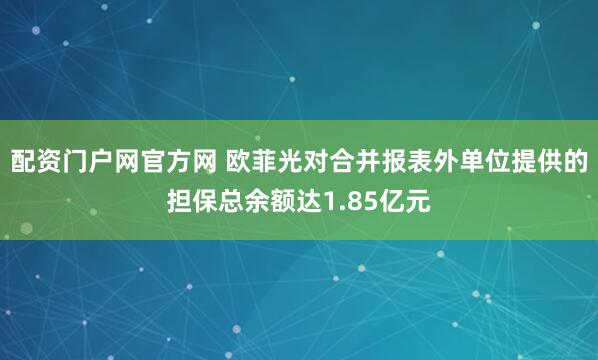 配资门户网官方网 欧菲光对合并报表外单位提供的担保总余额达1.85亿元