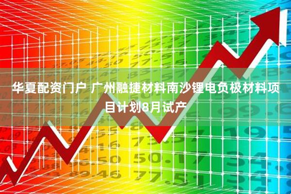 华夏配资门户 广州融捷材料南沙锂电负极材料项目计划8月试产