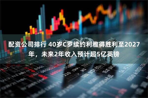 配资公司排行 40岁C罗续约利雅得胜利至2027年，未来2年收入预计超5亿英镑