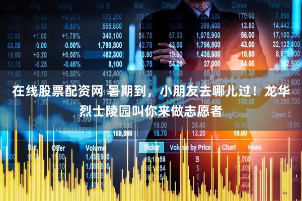 在线股票配资网 暑期到，小朋友去哪儿过！龙华烈士陵园叫你来做志愿者
