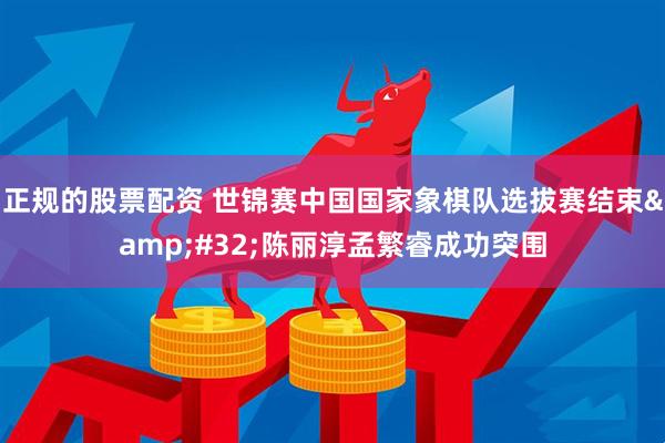 正规的股票配资 世锦赛中国国家象棋队选拔赛结束&#32;陈丽淳孟繁睿成功突围