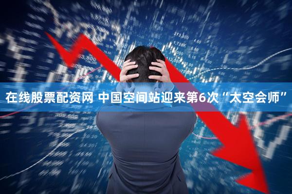 在线股票配资网 中国空间站迎来第6次“太空会师”