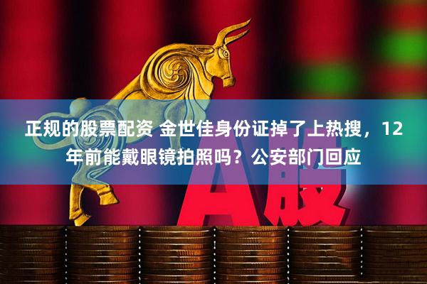 正规的股票配资 金世佳身份证掉了上热搜，12年前能戴眼镜拍照吗？公安部门回应