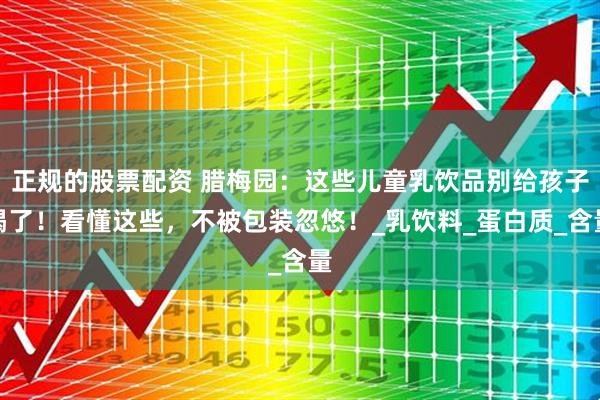 正规的股票配资 腊梅园：这些儿童乳饮品别给孩子喝了！看懂这些，不被包装忽悠！_乳饮料_蛋白质_含量