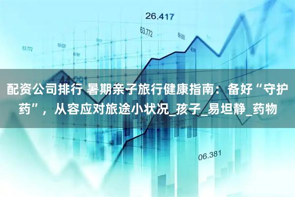配资公司排行 暑期亲子旅行健康指南：备好“守护药”，从容应对旅途小状况_孩子_易坦静_药物
