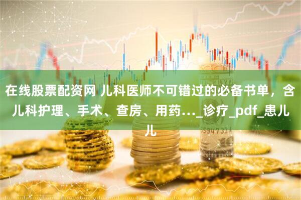 在线股票配资网 儿科医师不可错过的必备书单，含儿科护理、手术、查房、用药…_诊疗_pdf_患儿