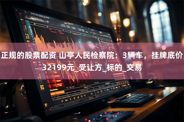 正规的股票配资 山亭人民检察院：3辆车，挂牌底价32199元_受让方_标的_交易