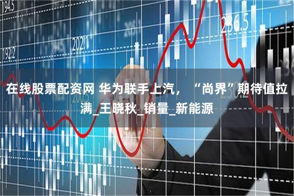 在线股票配资网 华为联手上汽， “尚界”期待值拉满_王晓秋_销量_新能源