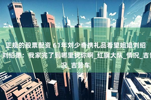 正规的股票配资 61年刘少奇携礼品看望姐姐刘绍德，刘绍德：我家完了到哪里找你啊_红旗大队_情况_吉普车