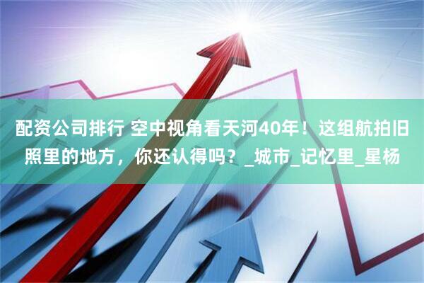 配资公司排行 空中视角看天河40年！这组航拍旧照里的地方，你还认得吗？_城市_记忆里_星杨