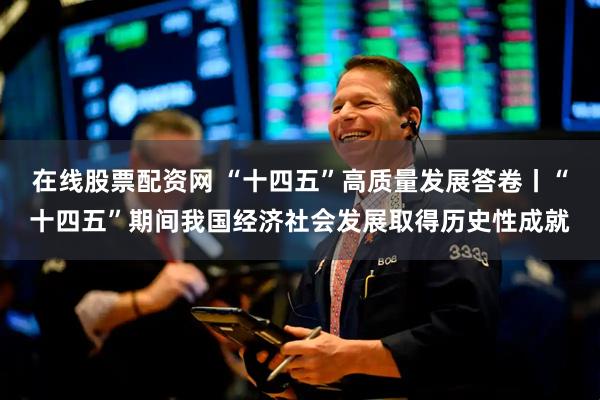 在线股票配资网 “十四五”高质量发展答卷丨“十四五”期间我国经济社会发展取得历史性成就