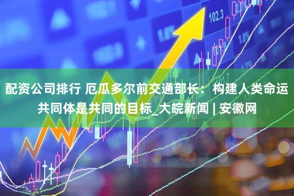配资公司排行 厄瓜多尔前交通部长：构建人类命运共同体是共同的目标_大皖新闻 | 安徽网