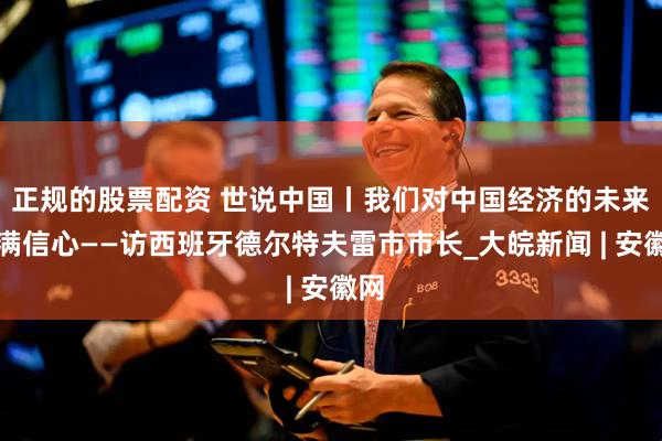 正规的股票配资 世说中国丨我们对中国经济的未来充满信心——访西班牙德尔特夫雷市市长_大皖新闻 | 安徽网