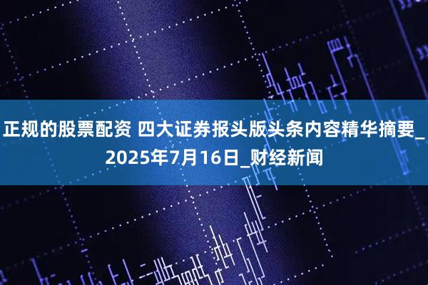 正规的股票配资 四大证券报头版头条内容精华摘要_2025年7月16日_财经新闻