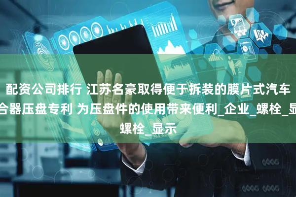 配资公司排行 江苏名豪取得便于拆装的膜片式汽车离合器压盘专利 为压盘件的使用带来便利_企业_螺栓_显示