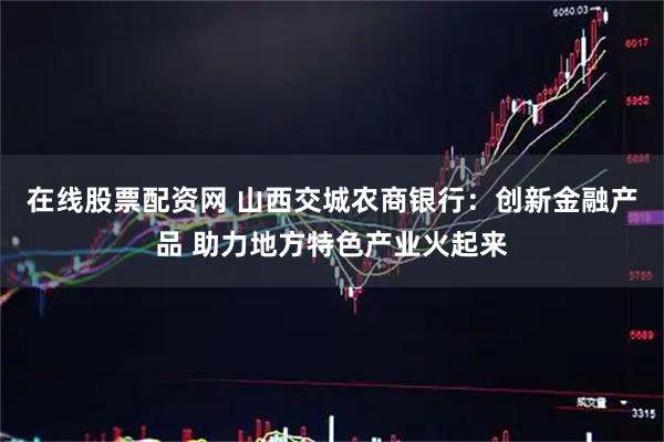 在线股票配资网 山西交城农商银行：创新金融产品 助力地方特色产业火起来