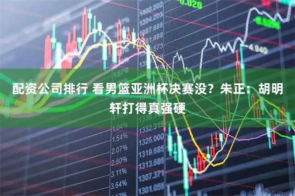 配资公司排行 看男篮亚洲杯决赛没？朱正：胡明轩打得真强硬