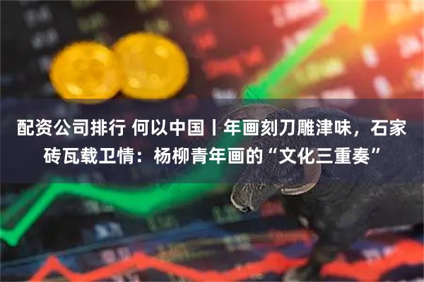 配资公司排行 何以中国丨年画刻刀雕津味，石家砖瓦载卫情：杨柳青年画的“文化三重奏”