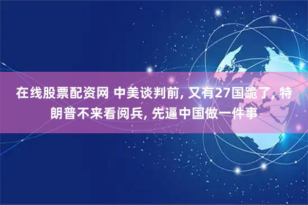 在线股票配资网 中美谈判前, 又有27国跪了, 特朗普不来看阅兵, 先逼中国做一件事