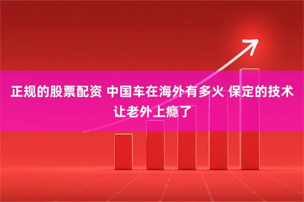 正规的股票配资 中国车在海外有多火 保定的技术让老外上瘾了