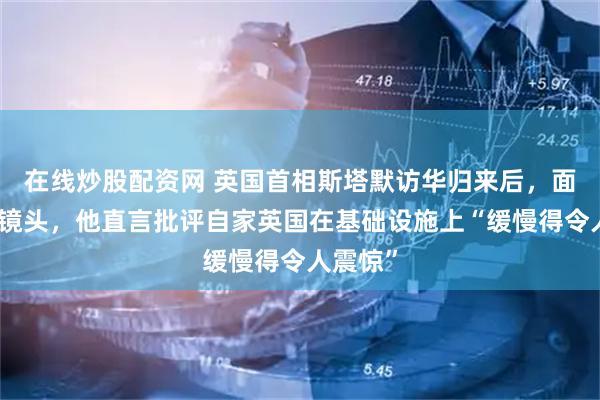在线炒股配资网 英国首相斯塔默访华归来后，面对德媒镜头，他直言批评自家英国在基础设施上“缓慢得令人震惊”