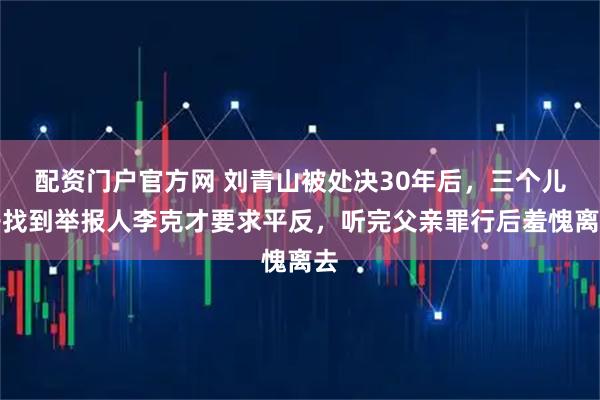 配资门户官方网 刘青山被处决30年后，三个儿子找到举报人李克才要求平反，听完父亲罪行后羞愧离去