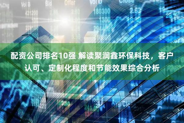 配资公司排名10强 解读聚润鑫环保科技，客户认可、定制化程度和节能效果综合分析
