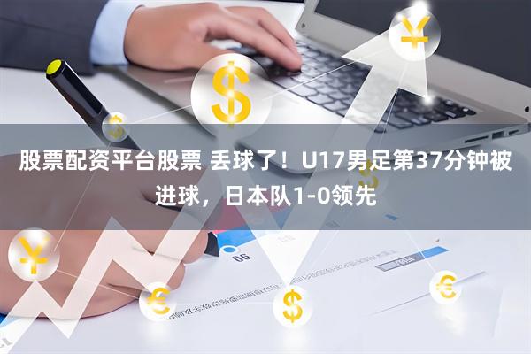 股票配资平台股票 丢球了！U17男足第37分钟被进球，日本队1-0领先