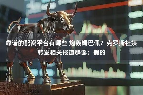 靠谱的配资平台有哪些 炮轰姆巴佩？克罗斯社媒转发相关报道辟谣：假的