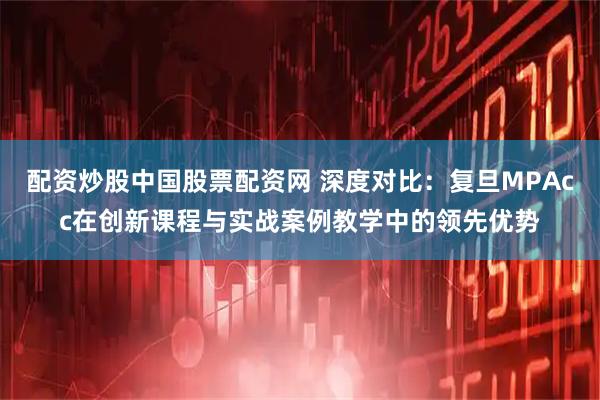 配资炒股中国股票配资网 深度对比:复旦MPAcc在创新课程与实战案例教学中的领先优势