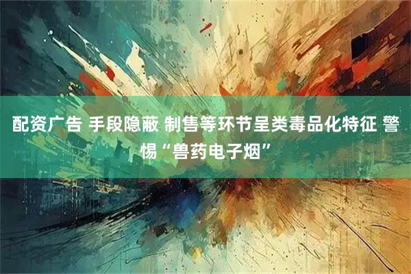 配资广告 手段隐蔽 制售等环节呈类毒品化特征 警惕“兽药电子烟”